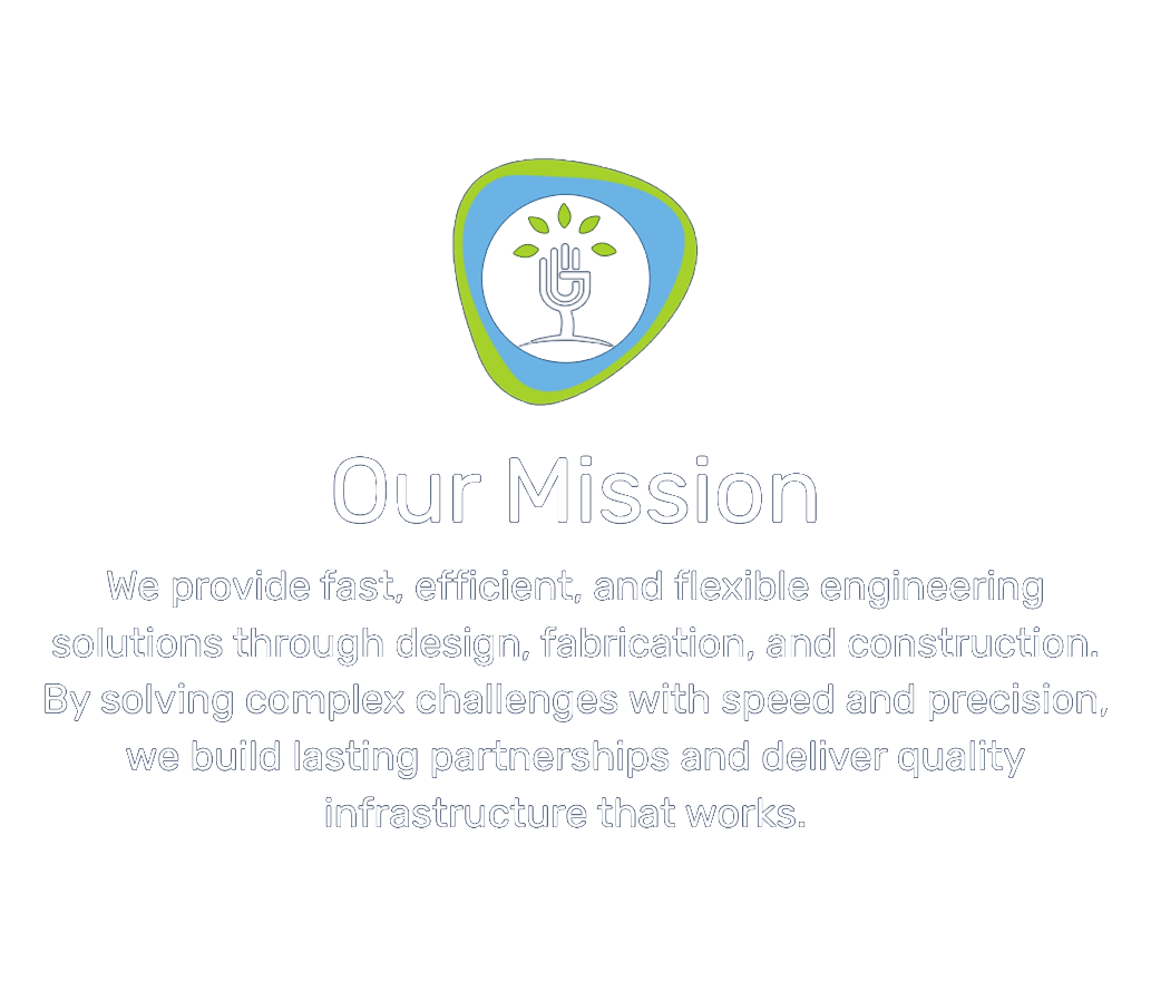 Our Mission: we provide fast, efficient, and flexible engineering solutions through design, fabrication, and construction. By solving complex challenges with speed and precision, we build lasting partnerships and deliver quality infrastructure that works.